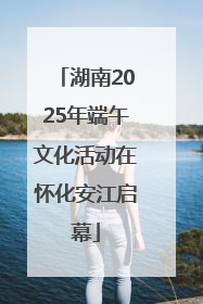 湖南2025年端午文化活动在怀化安江启幕